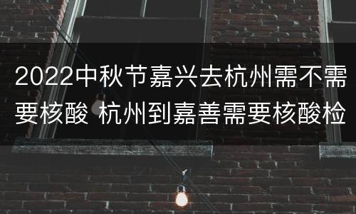 2022中秋节嘉兴去杭州需不需要核酸 杭州到嘉善需要核酸检测吗
