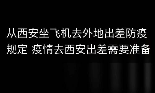 从西安坐飞机去外地出差防疫规定 疫情去西安出差需要准备什么