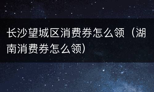 长沙望城区消费券怎么领（湖南消费券怎么领）