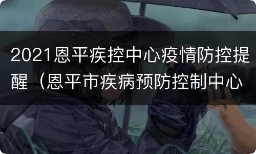 2021恩平疾控中心疫情防控提醒（恩平市疾病预防控制中心电话）