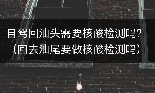 自驾回汕头需要核酸检测吗？（回去汕尾要做核酸检测吗）