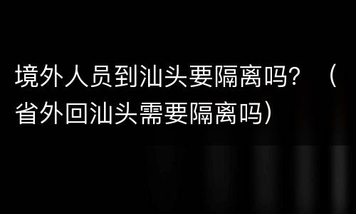 境外人员到汕头要隔离吗？（省外回汕头需要隔离吗）