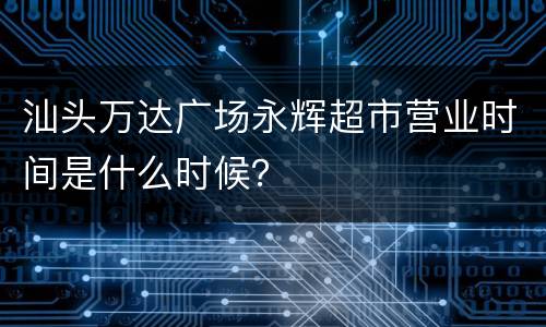 汕头万达广场永辉超市营业时间是什么时候？