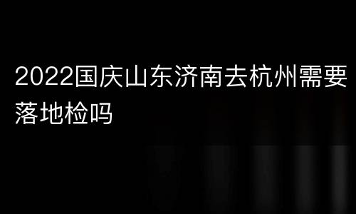 2022国庆山东济南去杭州需要落地检吗