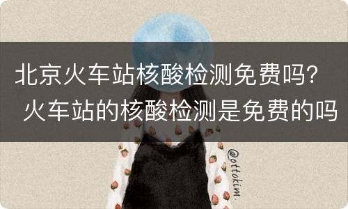 北京火车站核酸检测免费吗？ 火车站的核酸检测是免费的吗