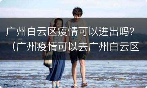 广州白云区疫情可以进出吗？（广州疫情可以去广州白云区吗）