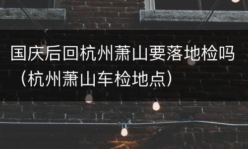 国庆后回杭州萧山要落地检吗（杭州萧山车检地点）