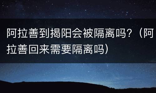 阿拉善到揭阳会被隔离吗?（阿拉善回来需要隔离吗）