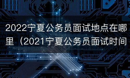 2022宁夏公务员面试地点在哪里（2021宁夏公务员面试时间最新公告）