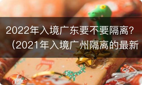 2022年入境广东要不要隔离？（2021年入境广州隔离的最新规定）