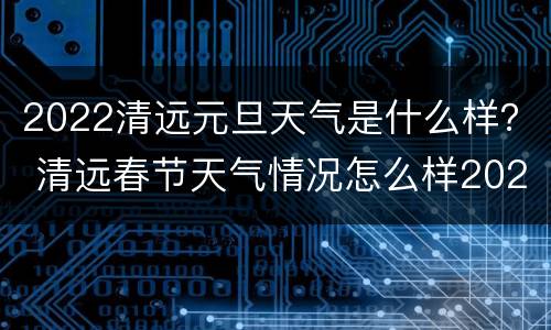 2022清远元旦天气是什么样？ 清远春节天气情况怎么样2021