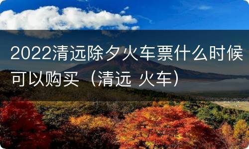 2022清远除夕火车票什么时候可以购买（清远 火车）
