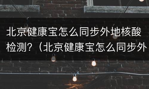 北京健康宝怎么同步外地核酸检测?（北京健康宝怎么同步外地核酸检测结果）