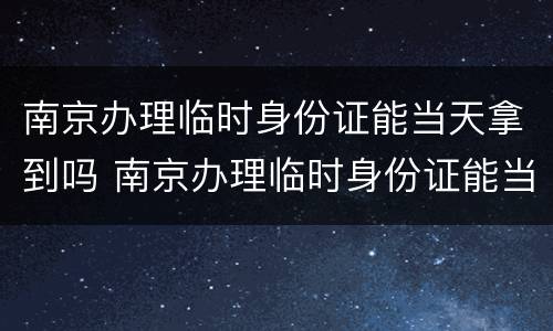 南京办理临时身份证能当天拿到吗 南京办理临时身份证能当天拿到吗现在