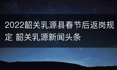 2022韶关乳源县春节后返岗规定 韶关乳源新闻头条
