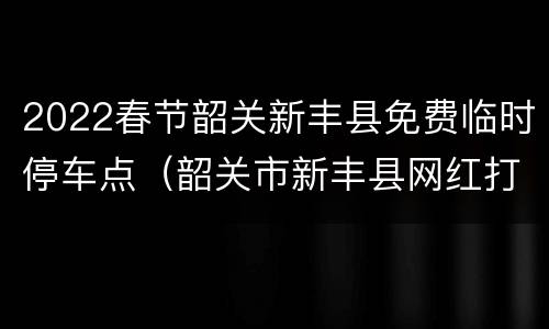 2022春节韶关新丰县免费临时停车点（韶关市新丰县网红打卡景点）