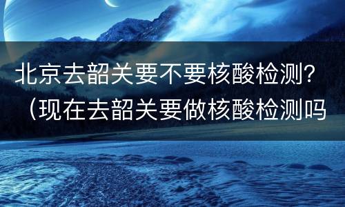 北京去韶关要不要核酸检测？（现在去韶关要做核酸检测吗）