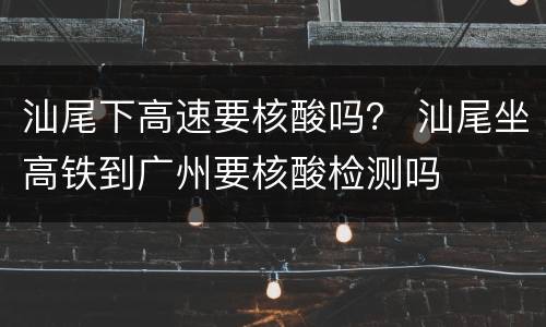 汕尾下高速要核酸吗？ 汕尾坐高铁到广州要核酸检测吗