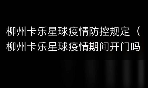 柳州卡乐星球疫情防控规定（柳州卡乐星球疫情期间开门吗）