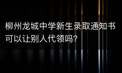 柳州龙城中学新生录取通知书可以让别人代领吗？