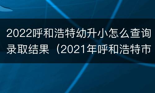 2022呼和浩特幼升小怎么查询录取结果（2021年呼和浩特市小升初录取结果查询）