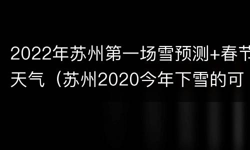2022年苏州第一场雪预测+春节天气（苏州2020今年下雪的可能）