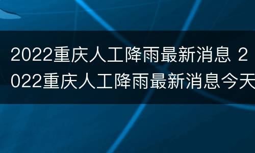 2022重庆人工降雨最新消息 2022重庆人工降雨最新消息今天