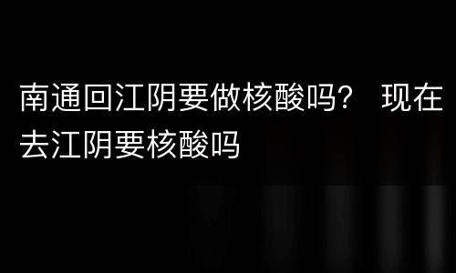 南通回江阴要做核酸吗？ 现在去江阴要核酸吗