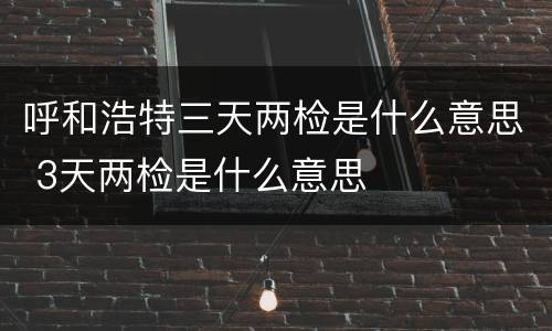 呼和浩特三天两检是什么意思 3天两检是什么意思