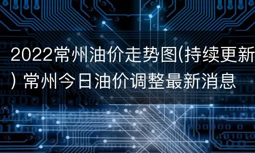 2022常州油价走势图(持续更新) 常州今日油价调整最新消息