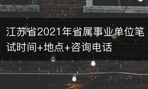 江苏省2021年省属事业单位笔试时间+地点+咨询电话