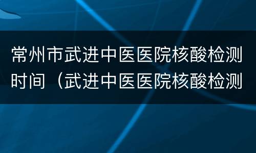 常州市武进中医医院核酸检测时间（武进中医医院核酸检测需要提前预约吗?）