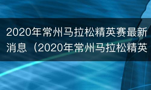 2020年常州马拉松精英赛最新消息（2020年常州马拉松精英赛最新消息视频）