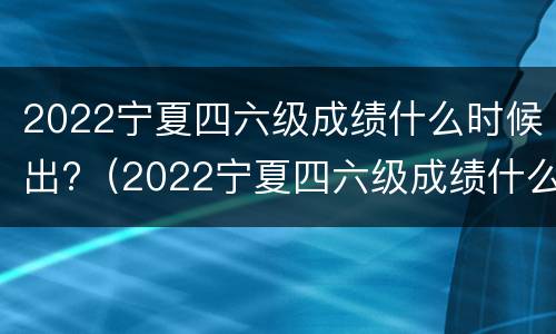 2022宁夏四六级成绩什么时候出?（2022宁夏四六级成绩什么时候出）