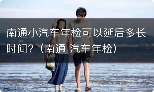 南通小汽车年检可以延后多长时间?（南通 汽车年检）