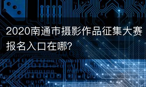 2020南通市摄影作品征集大赛报名入口在哪？