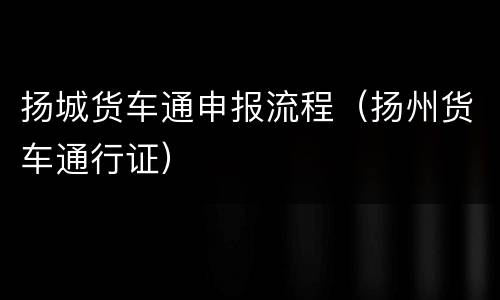 扬城货车通申报流程（扬州货车通行证）