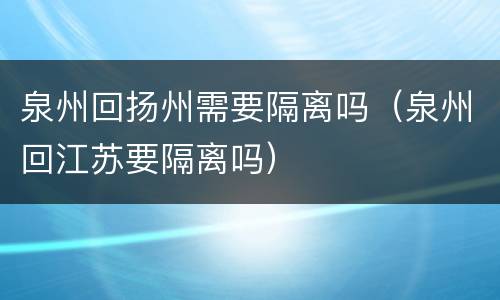 泉州回扬州需要隔离吗（泉州回江苏要隔离吗）
