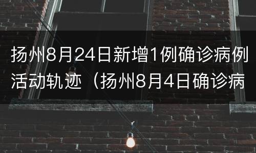 扬州8月24日新增1例确诊病例活动轨迹（扬州8月4日确诊病例行动轨迹）