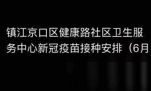 镇江京口区健康路社区卫生服务中心新冠疫苗接种安排（6月13日-6月19日）