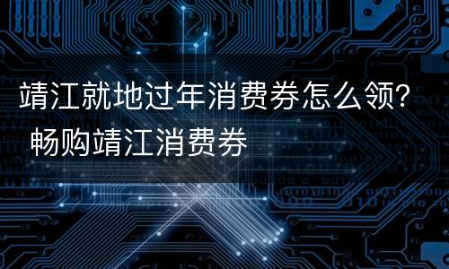 靖江就地过年消费券怎么领？ 畅购靖江消费券