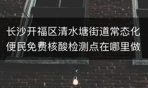 长沙开福区清水塘街道常态化便民免费核酸检测点在哪里做