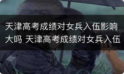 天津高考成绩对女兵入伍影响大吗 天津高考成绩对女兵入伍影响大吗现在