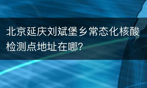 北京延庆刘斌堡乡常态化核酸检测点地址在哪？
