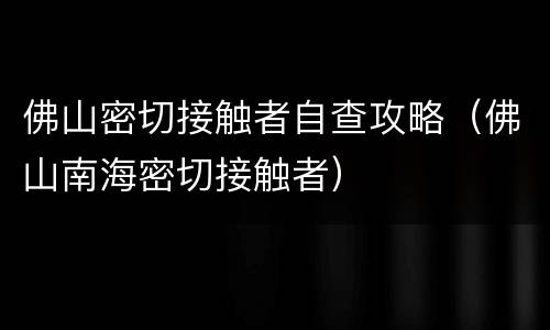 佛山密切接触者自查攻略（佛山南海密切接触者）