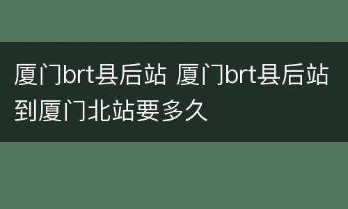 厦门brt县后站 厦门brt县后站到厦门北站要多久