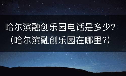 哈尔滨融创乐园电话是多少？（哈尔滨融创乐园在哪里?）