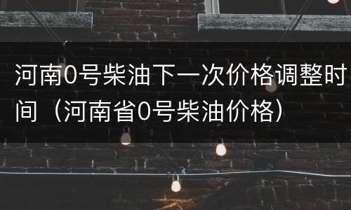 河南0号柴油下一次价格调整时间（河南省0号柴油价格）