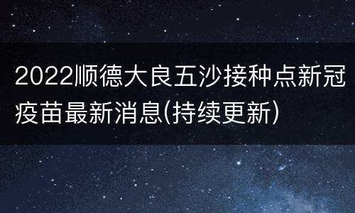 2022顺德大良五沙接种点新冠疫苗最新消息(持续更新)