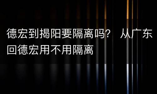德宏到揭阳要隔离吗？ 从广东回德宏用不用隔离